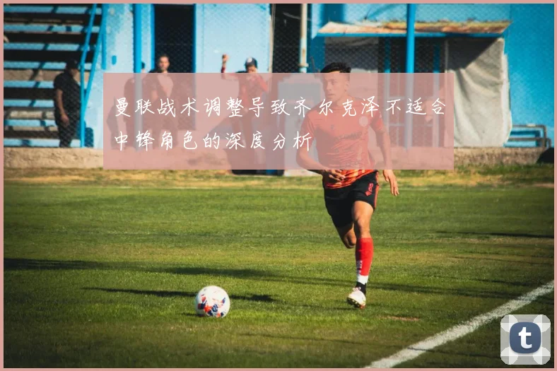 曼联战术调整导致齐尔克泽不适合中锋角色的深度分析