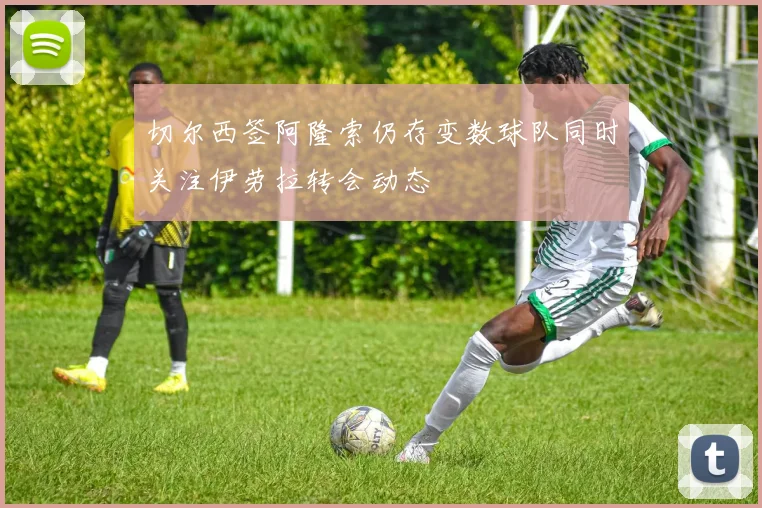 切尔西签阿隆索仍存变数球队同时关注伊劳拉转会动态