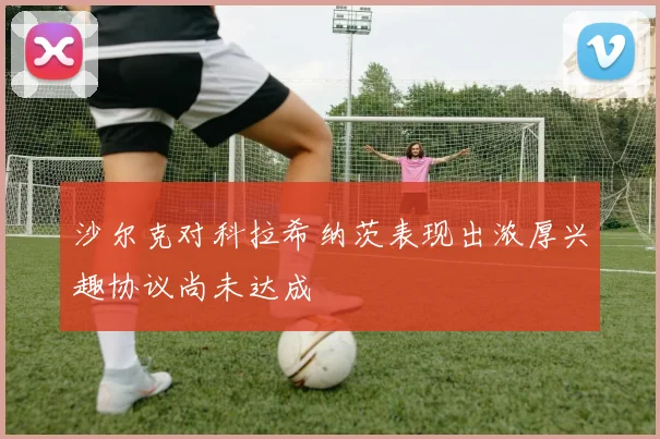 沙尔克对科拉希纳茨表现出浓厚兴趣协议尚未达成