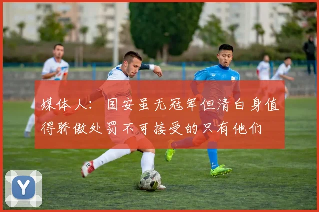媒体人：国安虽无冠军但清白身值得骄傲处罚不可接受的只有他们