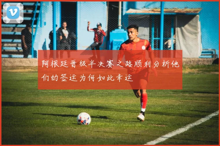 阿根廷晋级半决赛之路顺利分析他们的签运为何如此幸运