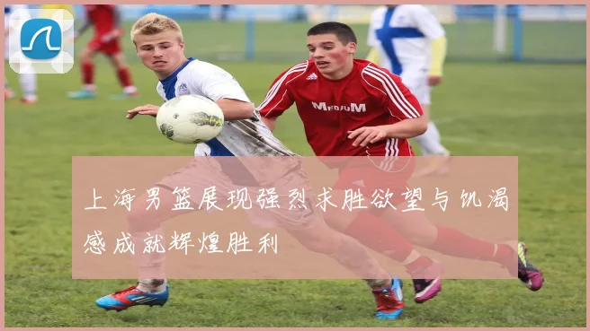 上海男篮展现强烈求胜欲望与饥渴感成就辉煌胜利
