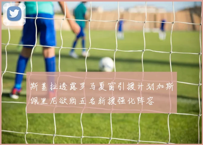 斯基拉透露罗马夏窗引援计划加斯佩里尼欲购五名新援强化阵容