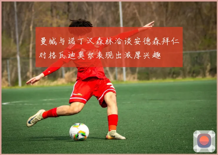曼城与诺丁汉森林洽谈安德森拜仁对格瓦迪奥尔表现出浓厚兴趣