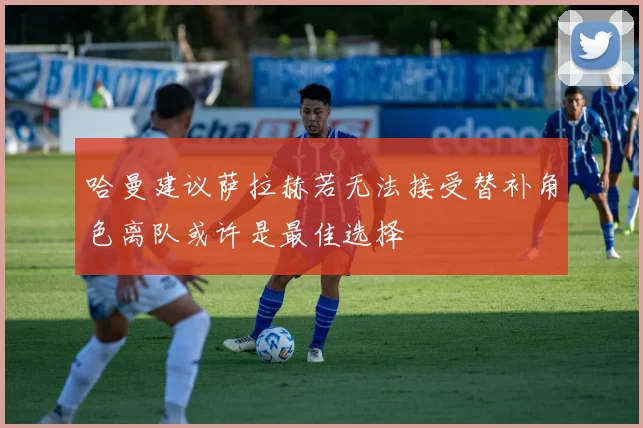 哈曼建议萨拉赫若无法接受替补角色离队或许是最佳选择