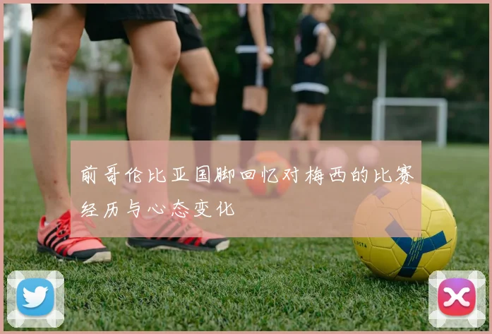 前哥伦比亚国脚回忆对梅西的比赛经历与心态变化
