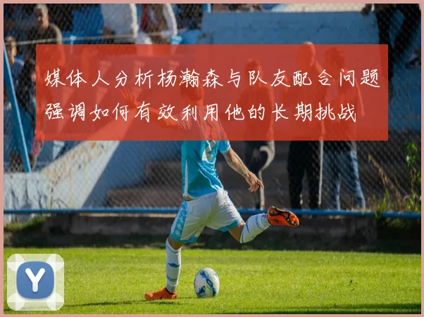 媒体人分析杨瀚森与队友配合问题强调如何有效利用他的长期挑战