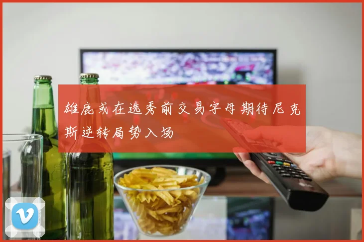 雄鹿或在选秀前交易字母期待尼克斯逆转局势入场