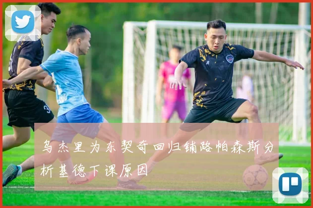 乌杰里为东契奇回归铺路帕森斯分析基德下课原因