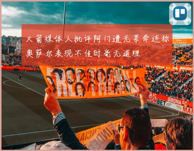 火箭媒体人批评阿门遭无辜牵连称奥萨尔表现不佳时毫无道理