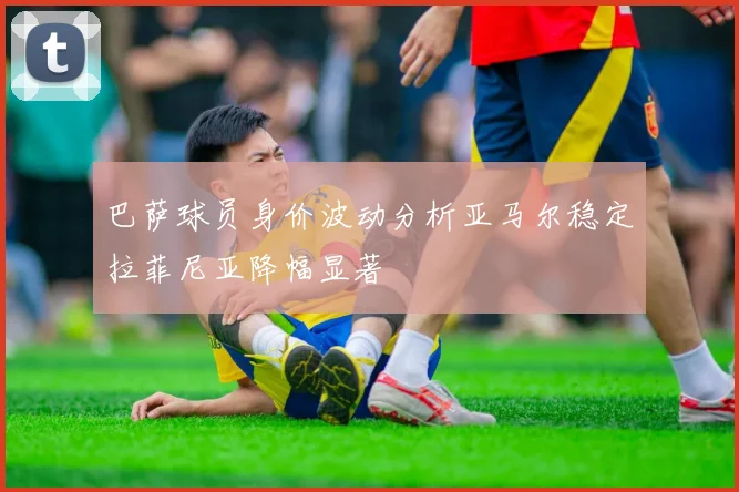 巴萨球员身价波动分析亚马尔稳定拉菲尼亚降幅显著