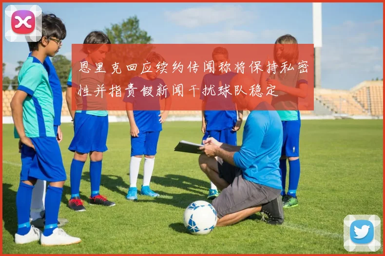 恩里克回应续约传闻称将保持私密性并指责假新闻干扰球队稳定