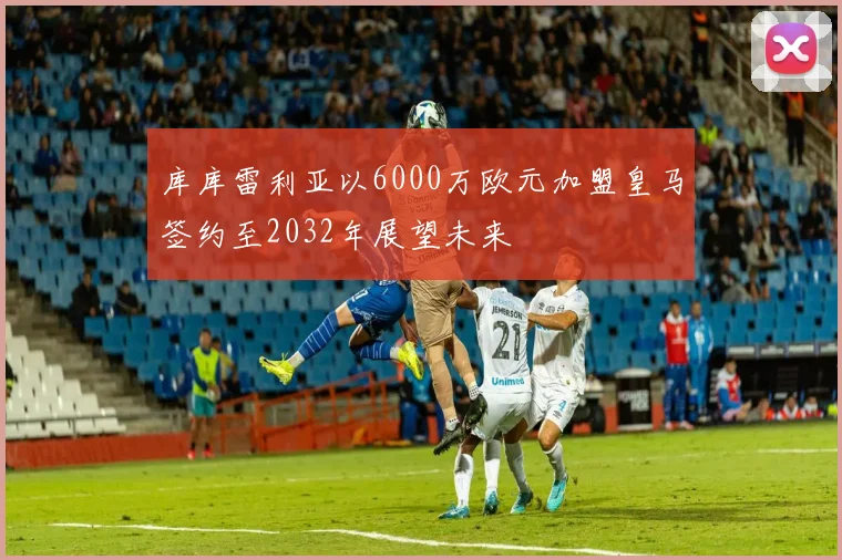库库雷利亚以6000万欧元加盟皇马签约至2032年展望未来