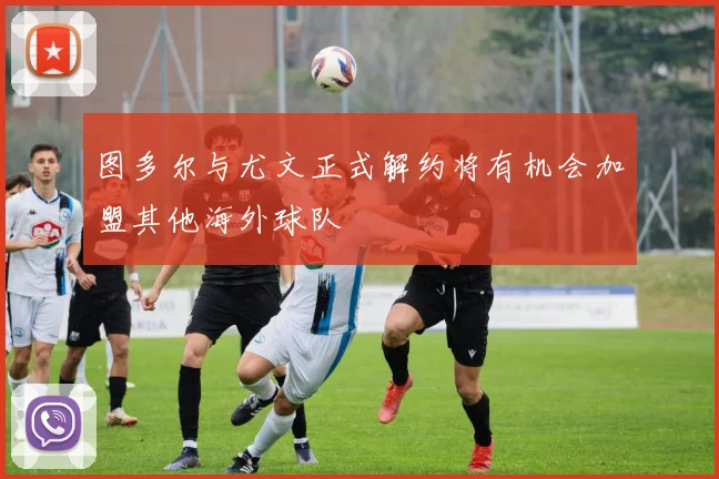 图多尔与尤文正式解约将有机会加盟其他海外球队