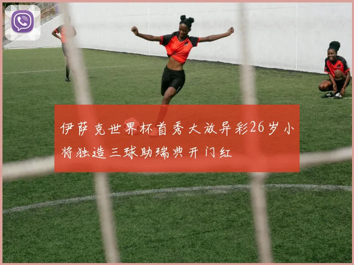 伊萨克世界杯首秀大放异彩26岁小将独造三球助瑞典开门红