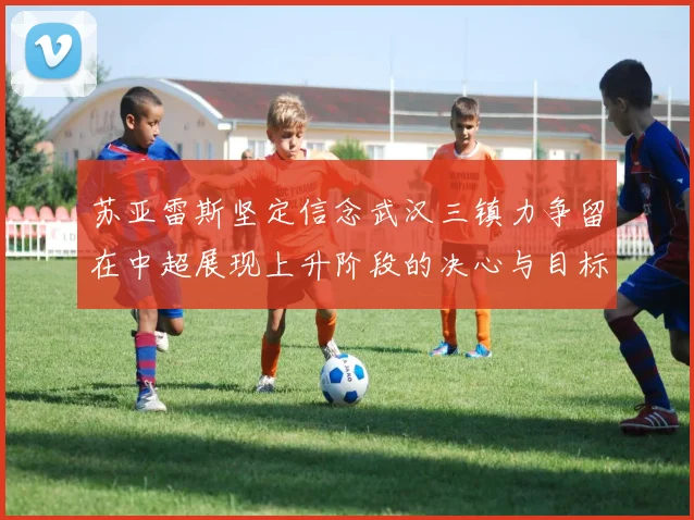苏亚雷斯坚定信念武汉三镇力争留在中超展现上升阶段的决心与目标