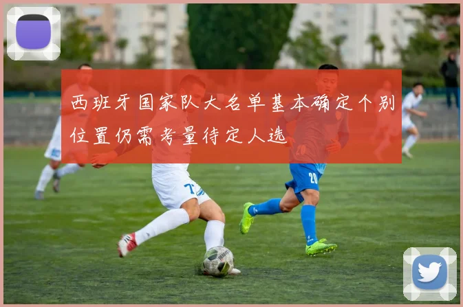 西班牙国家队大名单基本确定个别位置仍需考量待定人选
