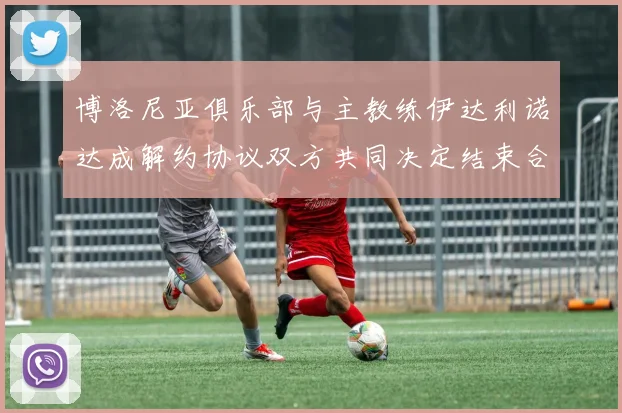 博洛尼亚俱乐部与主教练伊达利诺达成解约协议双方共同决定结束合作关系