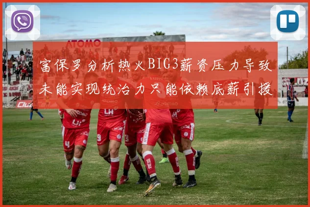 富保罗分析热火BIG3薪资压力导致未能实现统治力只能依赖底薪引援