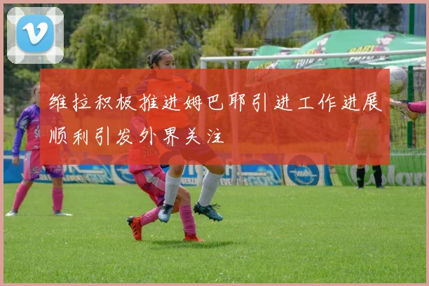 维拉积极推进姆巴耶引进工作进展顺利引发外界关注