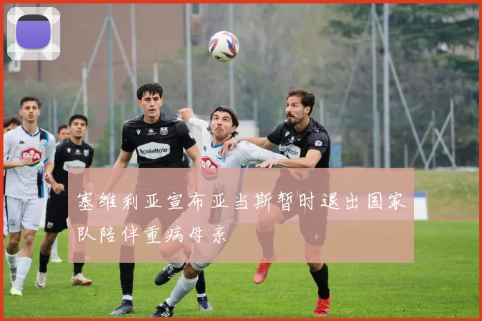 塞维利亚宣布亚当斯暂时退出国家队陪伴重病母亲